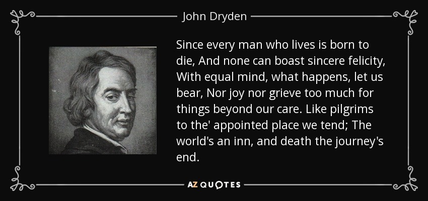Since every man who lives is born to die, And none can boast sincere felicity, With equal mind, what happens, let us bear, Nor joy nor grieve too much for things beyond our care. Like pilgrims to the' appointed place we tend; The world's an inn, and death the journey's end. - John Dryden