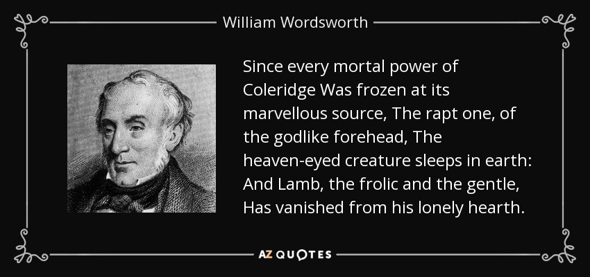 Since every mortal power of Coleridge Was frozen at its marvellous source, The rapt one, of the godlike forehead, The heaven-eyed creature sleeps in earth: And Lamb, the frolic and the gentle, Has vanished from his lonely hearth. - William Wordsworth