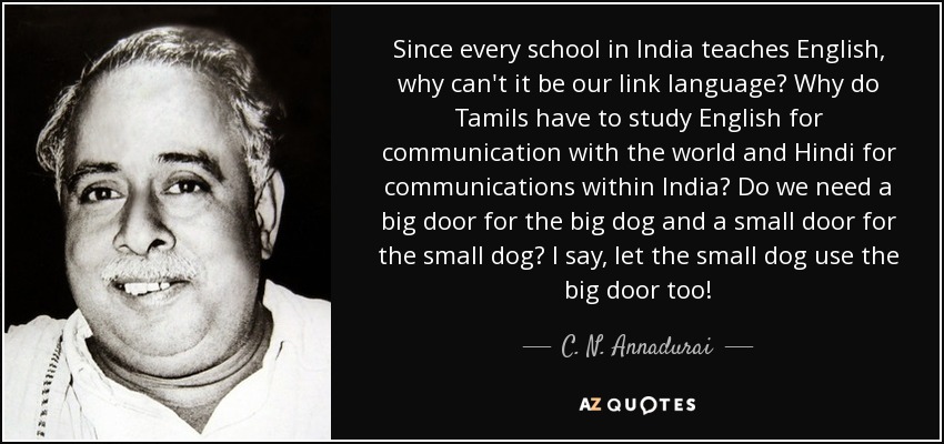 Since every school in India teaches English, why can't it be our link language? Why do Tamils have to study English for communication with the world and Hindi for communications within India? Do we need a big door for the big dog and a small door for the small dog? I say, let the small dog use the big door too! - C. N. Annadurai