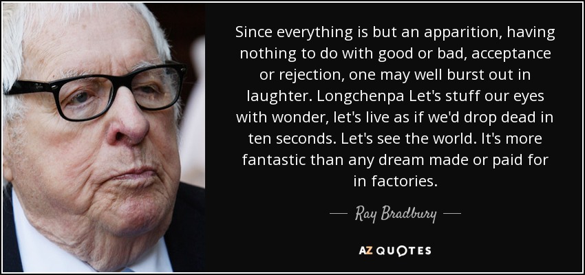 Since everything is but an apparition, having nothing to do with good or bad, acceptance or rejection, one may well burst out in laughter. Longchenpa Let's stuff our eyes with wonder, let's live as if we'd drop dead in ten seconds. Let's see the world. It's more fantastic than any dream made or paid for in factories. - Ray Bradbury