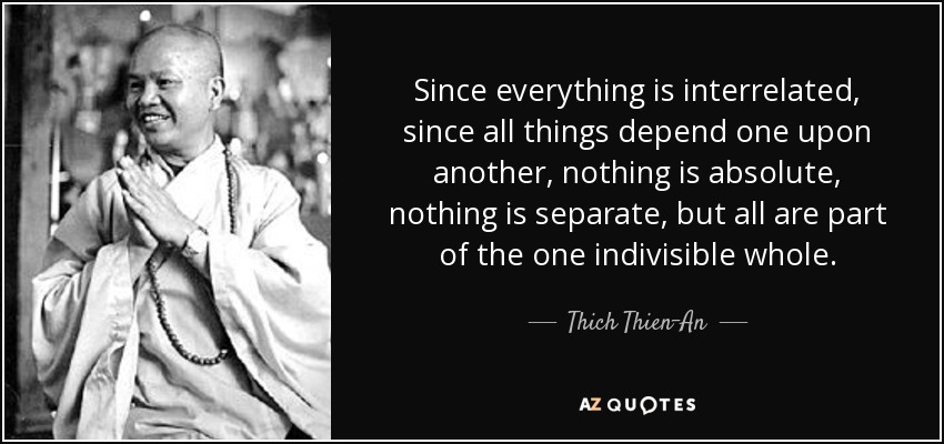 Since everything is interrelated, since all things depend one upon another, nothing is absolute, nothing is separate, but all are part of the one indivisible whole. - Thich Thien-An