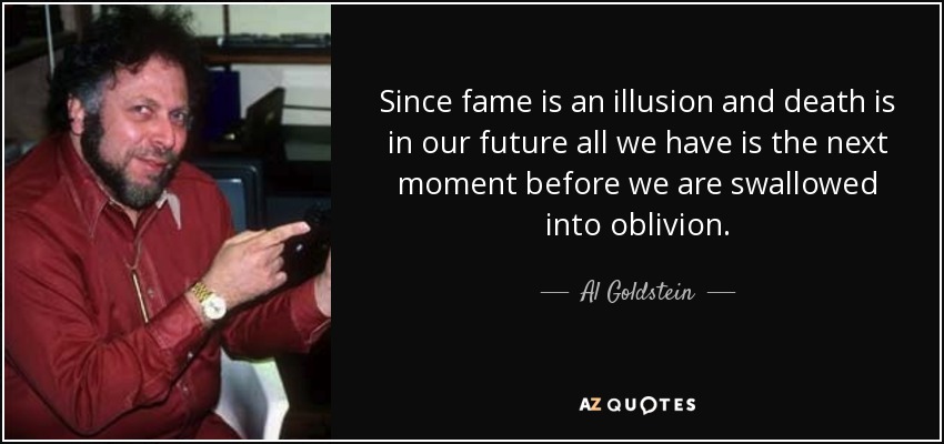 Since fame is an illusion and death is in our future all we have is the next moment before we are swallowed into oblivion. - Al Goldstein