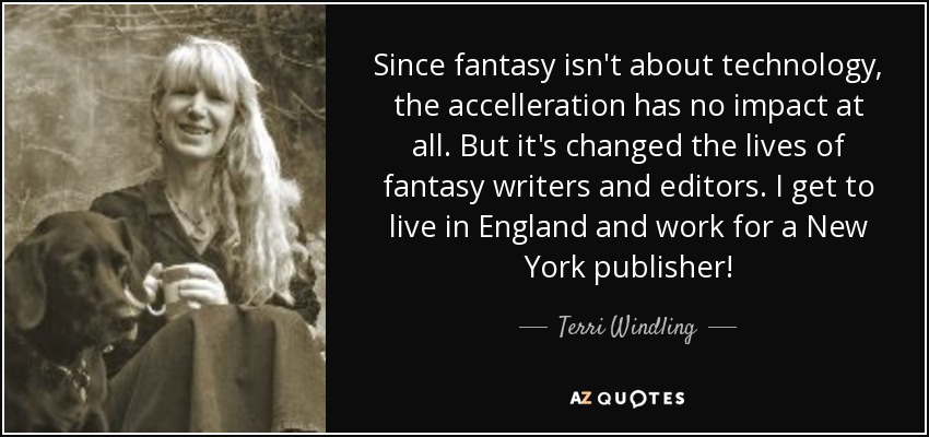 Since fantasy isn't about technology, the accelleration has no impact at all. But it's changed the lives of fantasy writers and editors. I get to live in England and work for a New York publisher! - Terri Windling