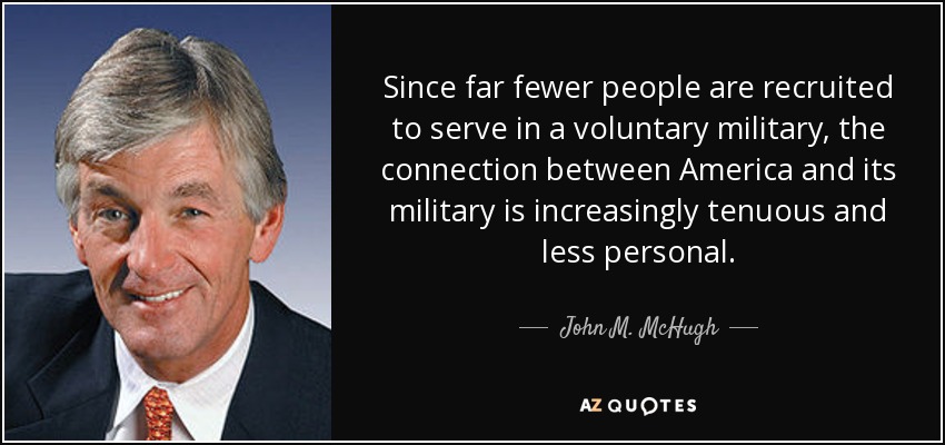 Since far fewer people are recruited to serve in a voluntary military, the connection between America and its military is increasingly tenuous and less personal. - John M. McHugh