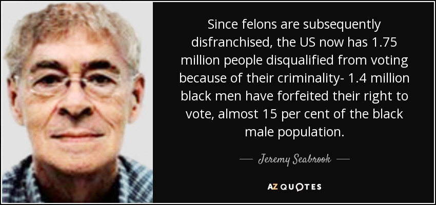 Since felons are subsequently disfranchised, the US now has 1.75 million people disqualified from voting because of their criminality- 1.4 million black men have forfeited their right to vote, almost 15 per cent of the black male population. - Jeremy Seabrook