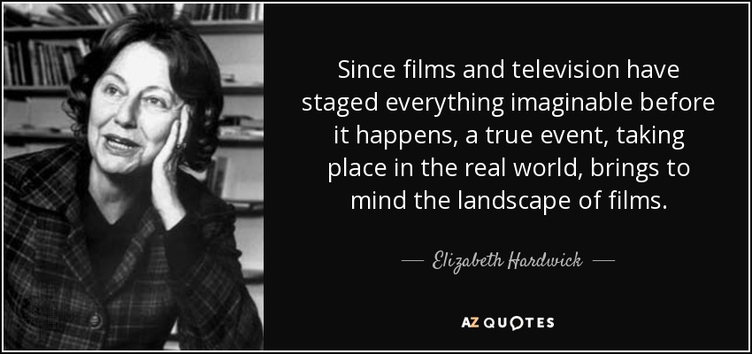 Since films and television have staged everything imaginable before it happens, a true event, taking place in the real world, brings to mind the landscape of films. - Elizabeth Hardwick