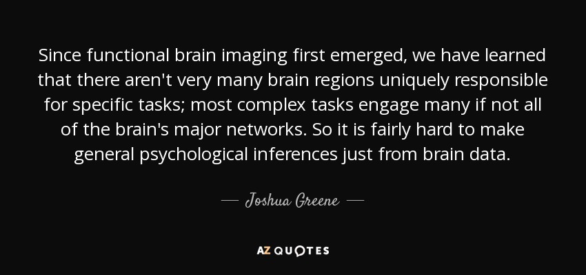 Since functional brain imaging first emerged, we have learned that there aren't very many brain regions uniquely responsible for specific tasks; most complex tasks engage many if not all of the brain's major networks. So it is fairly hard to make general psychological inferences just from brain data. - Joshua Greene