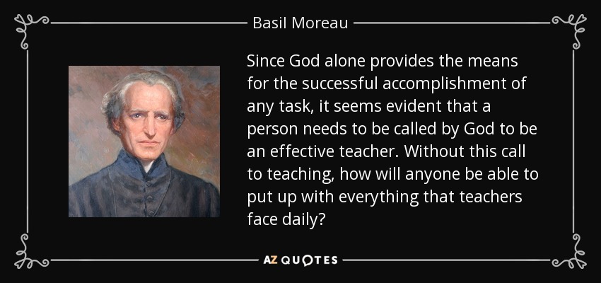 Since God alone provides the means for the successful accomplishment of any task, it seems evident that a person needs to be called by God to be an effective teacher. Without this call to teaching, how will anyone be able to put up with everything that teachers face daily? - Basil Moreau