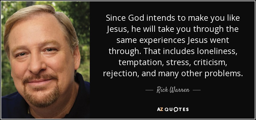 Since God intends to make you like Jesus, he will take you through the same experiences Jesus went through. That includes loneliness, temptation, stress, criticism, rejection, and many other problems. - Rick Warren