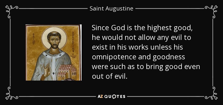 Since God is the highest good, he would not allow any evil to exist in his works unless his omnipotence and goodness were such as to bring good even out of evil. - Saint Augustine