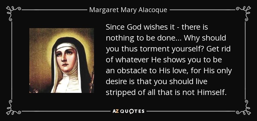 Since God wishes it - there is nothing to be done. . . Why should you thus torment yourself? Get rid of whatever He shows you to be an obstacle to His love, for His only desire is that you should live stripped of all that is not Himself. - Margaret Mary Alacoque