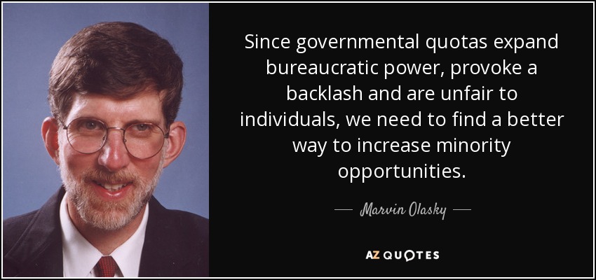 Since governmental quotas expand bureaucratic power, provoke a backlash and are unfair to individuals, we need to find a better way to increase minority opportunities. - Marvin Olasky