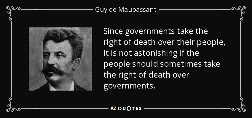 Since governments take the right of death over their people, it is not astonishing if the people should sometimes take the right of death over governments. - Guy de Maupassant