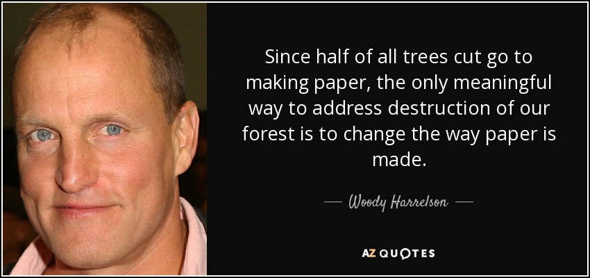 Since half of all trees cut go to making paper, the only meaningful way to address destruction of our forest is to change the way paper is made. - Woody Harrelson
