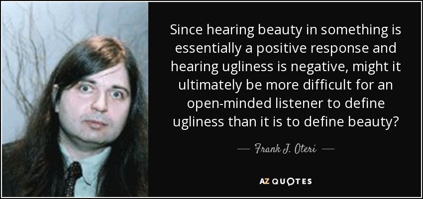 Since hearing beauty in something is essentially a positive response and hearing ugliness is negative, might it ultimately be more difficult for an open-minded listener to define ugliness than it is to define beauty? - Frank J. Oteri