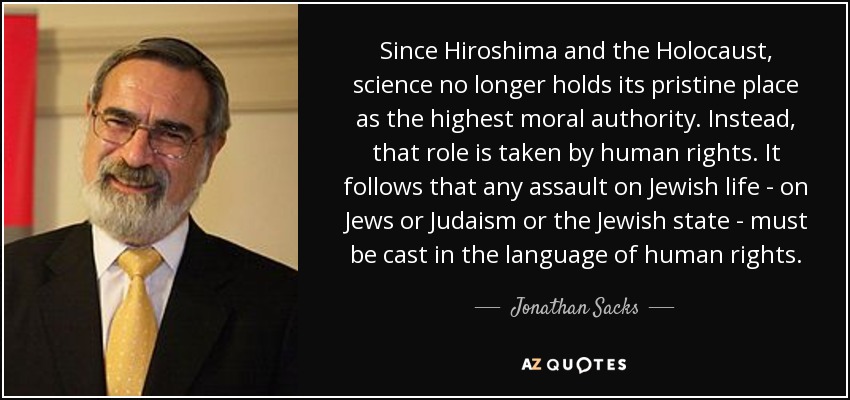 Since Hiroshima and the Holocaust, science no longer holds its pristine place as the highest moral authority. Instead, that role is taken by human rights. It follows that any assault on Jewish life - on Jews or Judaism or the Jewish state - must be cast in the language of human rights. - Jonathan Sacks