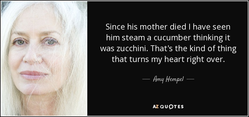 Since his mother died I have seen him steam a cucumber thinking it was zucchini. That's the kind of thing that turns my heart right over. - Amy Hempel