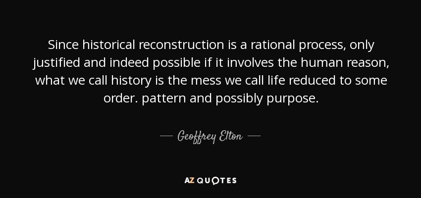 Since historical reconstruction is a rational process, only justified and indeed possible if it involves the human reason, what we call history is the mess we call life reduced to some order. pattern and possibly purpose. - Geoffrey Elton