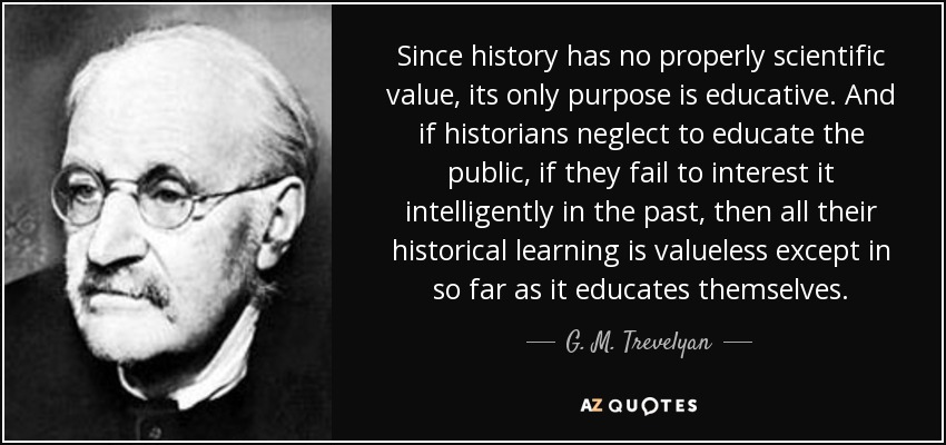 Since history has no properly scientific value, its only purpose is educative. And if historians neglect to educate the public, if they fail to interest it intelligently in the past, then all their historical learning is valueless except in so far as it educates themselves. - G. M. Trevelyan