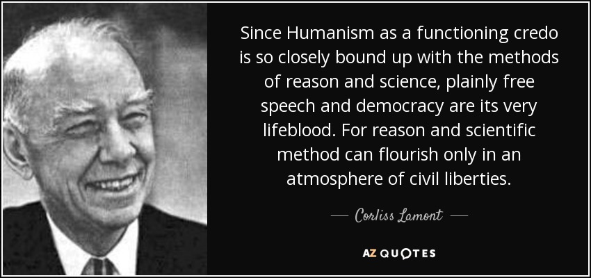 Since Humanism as a functioning credo is so closely bound up with the methods of reason and science, plainly free speech and democracy are its very lifeblood. For reason and scientific method can flourish only in an atmosphere of civil liberties. - Corliss Lamont