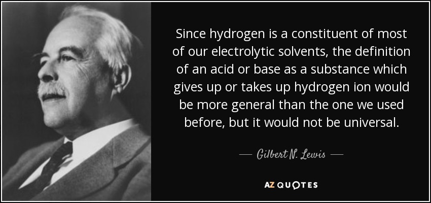 Since hydrogen is a constituent of most of our electrolytic solvents, the definition of an acid or base as a substance which gives up or takes up hydrogen ion would be more general than the one we used before, but it would not be universal. - Gilbert N. Lewis