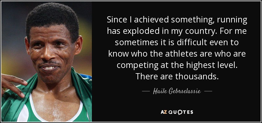 Since I achieved something, running has exploded in my country. For me sometimes it is difficult even to know who the athletes are who are competing at the highest level. There are thousands. - Haile Gebrselassie