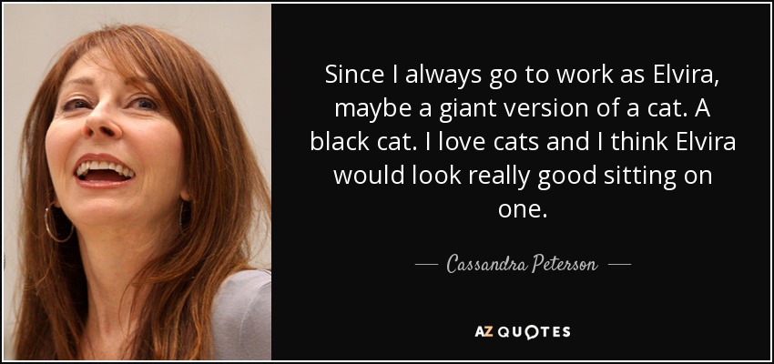 Since I always go to work as Elvira, maybe a giant version of a cat. A black cat. I love cats and I think Elvira would look really good sitting on one. - Cassandra Peterson