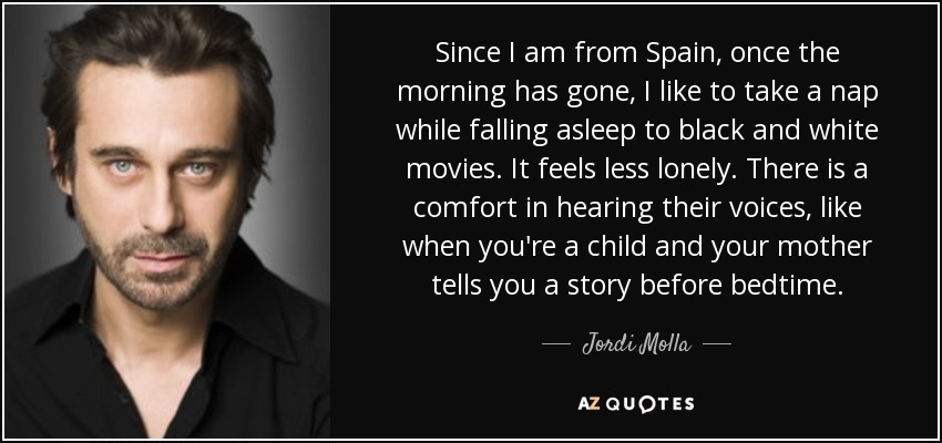 Since I am from Spain, once the morning has gone, I like to take a nap while falling asleep to black and white movies. It feels less lonely. There is a comfort in hearing their voices, like when you're a child and your mother tells you a story before bedtime. - Jordi Molla
