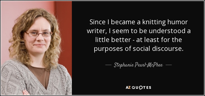 Since I became a knitting humor writer, I seem to be understood a little better - at least for the purposes of social discourse. - Stephanie Pearl-McPhee