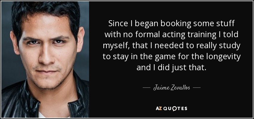 Since I began booking some stuff with no formal acting training I told myself, that I needed to really study to stay in the game for the longevity and I did just that. - Jaime Zevallos