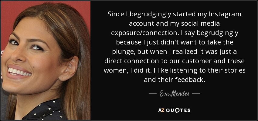 Since I begrudgingly started my Instagram account and my social media exposure/connection. I say begrudgingly because I just didn't want to take the plunge, but when I realized it was just a direct connection to our customer and these women, I did it. I like listening to their stories and their feedback. - Eva Mendes