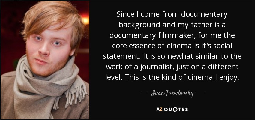 Since I come from documentary background and my father is a documentary filmmaker, for me the core essence of cinema is it's social statement. It is somewhat similar to the work of a journalist, just on a different level. This is the kind of cinema I enjoy. - Ivan Tverdovsky