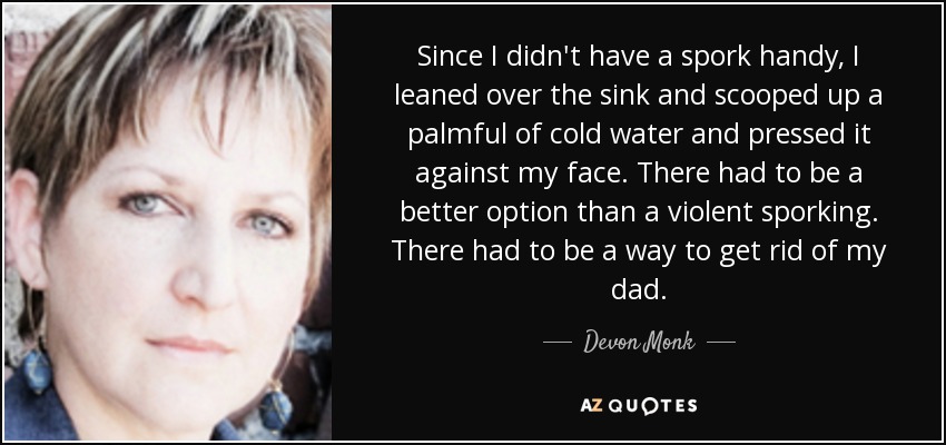 Since I didn't have a spork handy, I leaned over the sink and scooped up a palmful of cold water and pressed it against my face. There had to be a better option than a violent sporking. There had to be a way to get rid of my dad. - Devon Monk