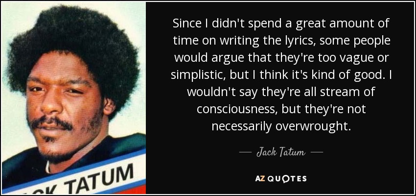 Since I didn't spend a great amount of time on writing the lyrics, some people would argue that they're too vague or simplistic, but I think it's kind of good. I wouldn't say they're all stream of consciousness, but they're not necessarily overwrought. - Jack Tatum