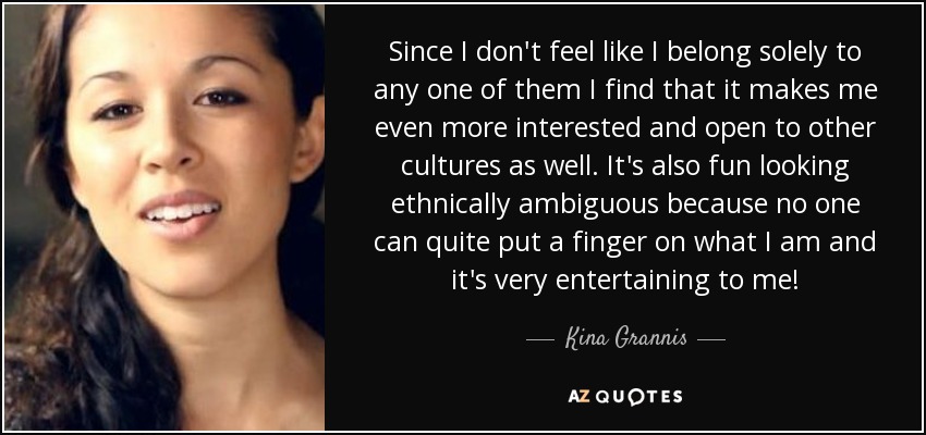 Since I don't feel like I belong solely to any one of them I find that it makes me even more interested and open to other cultures as well. It's also fun looking ethnically ambiguous because no one can quite put a finger on what I am and it's very entertaining to me! - Kina Grannis