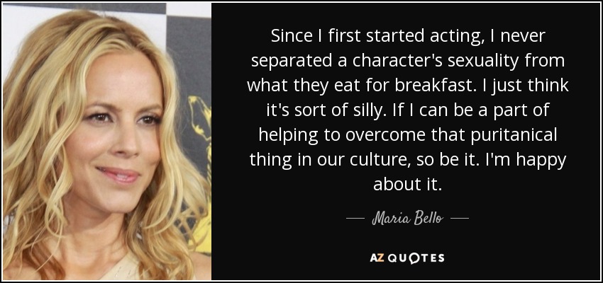 Since I first started acting, I never separated a character's sexuality from what they eat for breakfast. I just think it's sort of silly. If I can be a part of helping to overcome that puritanical thing in our culture, so be it. I'm happy about it. - Maria Bello