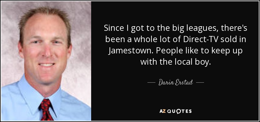 Since I got to the big leagues, there's been a whole lot of Direct-TV sold in Jamestown. People like to keep up with the local boy. - Darin Erstad