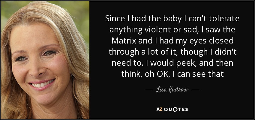 Since I had the baby I can't tolerate anything violent or sad, I saw the Matrix and I had my eyes closed through a lot of it, though I didn't need to. I would peek, and then think, oh OK, I can see that - Lisa Kudrow