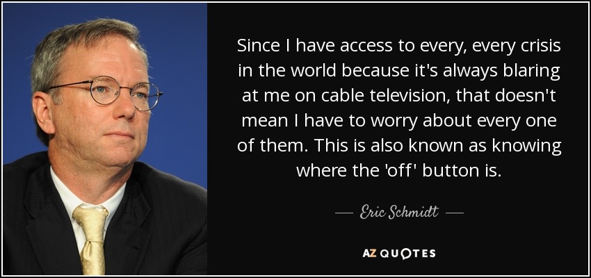 Since I have access to every, every crisis in the world because it's always blaring at me on cable television, that doesn't mean I have to worry about every one of them. This is also known as knowing where the 'off' button is. - Eric Schmidt