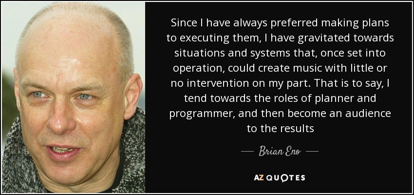 Since I have always preferred making plans to executing them, I have gravitated towards situations and systems that, once set into operation, could create music with little or no intervention on my part. That is to say, I tend towards the roles of planner and programmer, and then become an audience to the results - Brian Eno