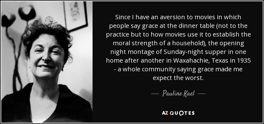 Since I have an aversion to movies in which people say grace at the dinner table (not to the practice but to how movies use it to establish the moral strength of a household), the opening night montage of Sunday-night supper in one home after another in Waxahachie, Texas in 1935 - a whole community saying grace made me expect the worst. - Pauline Kael