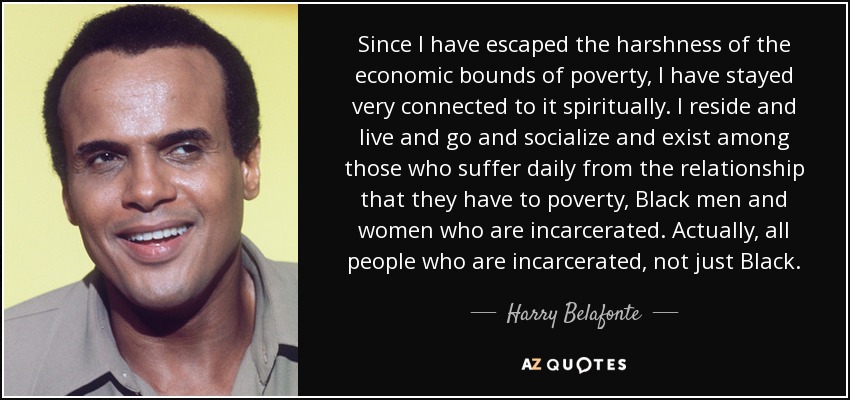 Since I have escaped the harshness of the economic bounds of poverty, I have stayed very connected to it spiritually. I reside and live and go and socialize and exist among those who suffer daily from the relationship that they have to poverty, Black men and women who are incarcerated. Actually, all people who are incarcerated, not just Black. - Harry Belafonte