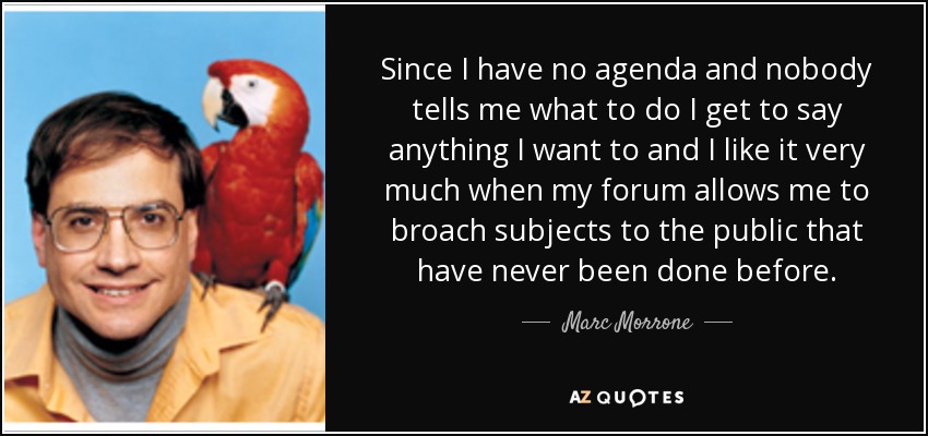 Since I have no agenda and nobody tells me what to do I get to say anything I want to and I like it very much when my forum allows me to broach subjects to the public that have never been done before. - Marc Morrone