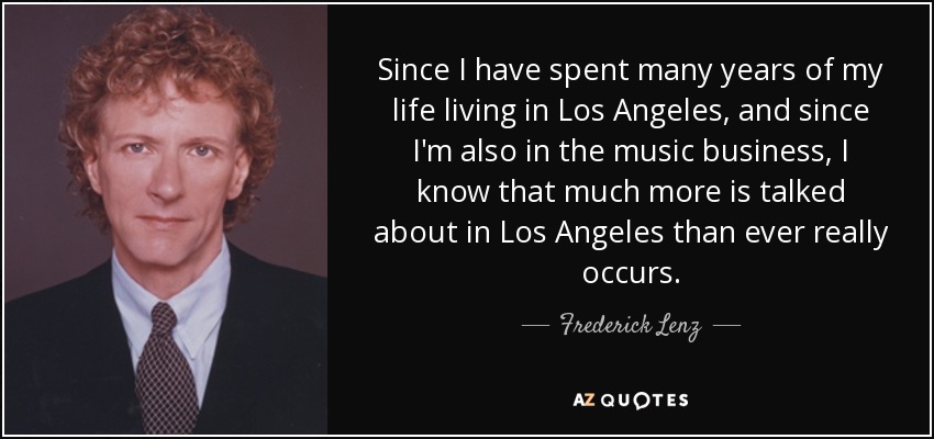 Since I have spent many years of my life living in Los Angeles, and since I'm also in the music business, I know that much more is talked about in Los Angeles than ever really occurs. - Frederick Lenz