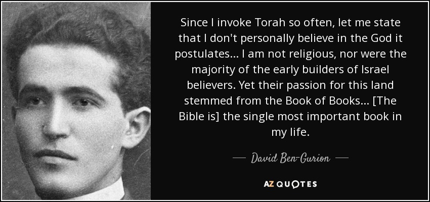 Since I invoke Torah so often, let me state that I don't personally believe in the God it postulates ... I am not religious, nor were the majority of the early builders of Israel believers. Yet their passion for this land stemmed from the Book of Books ... [The Bible is] the single most important book in my life. - David Ben-Gurion
