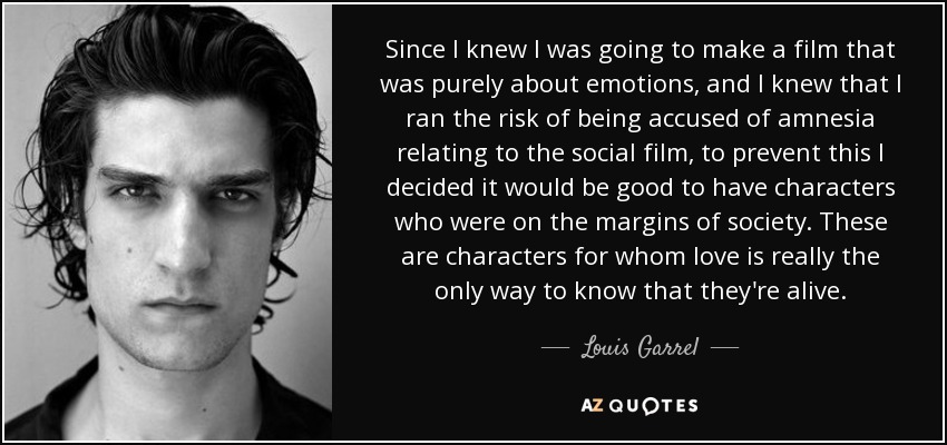 Since I knew I was going to make a film that was purely about emotions, and I knew that I ran the risk of being accused of amnesia relating to the social film, to prevent this I decided it would be good to have characters who were on the margins of society. These are characters for whom love is really the only way to know that they're alive. - Louis Garrel