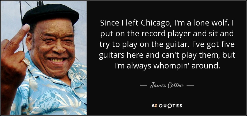 Since I left Chicago, I'm a lone wolf. I put on the record player and sit and try to play on the guitar. I've got five guitars here and can't play them, but I'm always whompin' around. - James Cotton