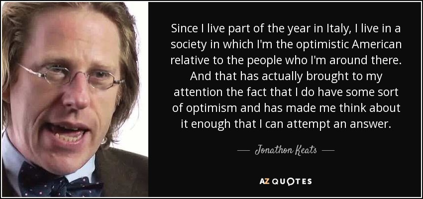 Since I live part of the year in Italy, I live in a society in which I'm the optimistic American relative to the people who I'm around there. And that has actually brought to my attention the fact that I do have some sort of optimism and has made me think about it enough that I can attempt an answer. - Jonathon Keats