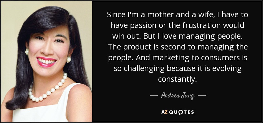 Since I'm a mother and a wife, I have to have passion or the frustration would win out. But I love managing people. The product is second to managing the people. And marketing to consumers is so challenging because it is evolving constantly. - Andrea Jung