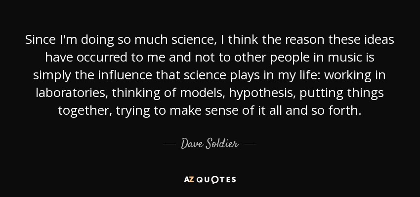Since I'm doing so much science, I think the reason these ideas have occurred to me and not to other people in music is simply the influence that science plays in my life: working in laboratories, thinking of models, hypothesis, putting things together, trying to make sense of it all and so forth. - Dave Soldier